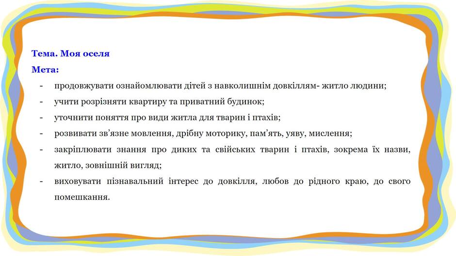 На зображенні може бути: текст «тема. моя оселя мета: продовжувати ознайомлювати детей 3 навколишним довкллям- житло людини; учити розризняти вартиру та приватний будинок; уточнити поняття про види житла для тварин птахив; розвивати зв язне мовлення, др.бну моторику, пам ять, уяву, мислення; закриплювати знання про диких та свийських тварин i птахив, зокрема ix назви, житло, зовнишний вигляд; виховувати познавальний интерес до довклля, любов до рдного краю, до свого помешкання.»