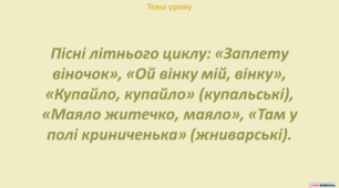Пісні літнього циклу: «Заплету віночок», «Ой вінку мій, вінку», «Купайло, купайло» (купальські), «Маяло житечко, маяло», «Там у полі криниченька» (жниварські).