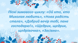 Пісні зимового циклу: «Ой хто, хто Миколая любить», «Нова радість стала», «Добрий вечір тобі, пане господарю!», «Щедрик, щедрик, щедрівочка», «Засівна».