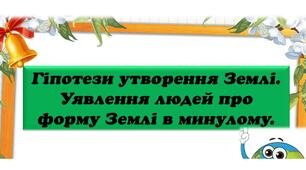 Урок 1. Як виникла Земля. Гіпотези утворення Землі. Уявлення людей про форму Землі в минулому.(природничі науки.Білик)