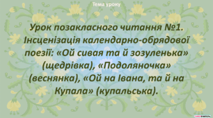 Урок позакласного читання №1. Інсценізація календарно-обрядової поезії: «Ой сивая та й зозуленька» (щедрівка), «Подоляночка» (веснянка), «Ой на Івана, та й на Купала» (купальська).