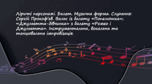 Ліричні персонажі. Балет. Музична форма. Слухання: Сергій Прокоф’єв. Вальс із балету «Попелюшка»; «Джульєтта-дівчинка» з балету «Ромео і Джульєтта». Інструментальна, вокальна та танцювальна імпровізація.