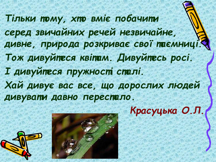 Тільки тому, хто вміє побачити серед звичайних речей незвичайне, дивне, природа розкриває свої таємниці. Тож дивуйтеся квітам. Дивуйтесь росі. І дивуйтеся пружності сталі. Хай дивує вас все, що дорослих людей дивувати давно перестало. Красуцька О.Л.