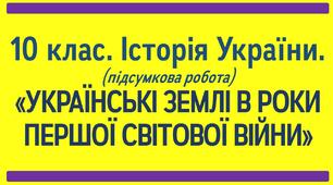10 клас. Історія України. ПІДСУМКОВА ПИСЬМОВА РОБОТА З ТЕМИ: "УКРАЇНСЬКІ ЗЕМЛІ В РОКИ ПЕРШОЇ СВІТОВОЇ ВІЙНИ"