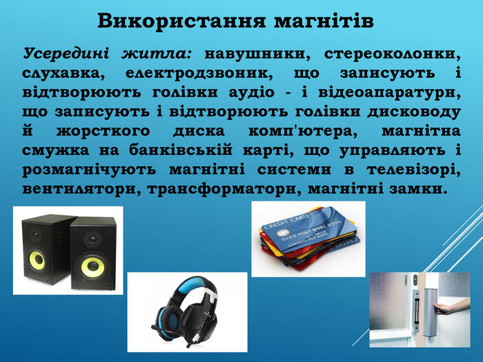 Використання магнітів Усередині житла: навушники, стереоколонки, слухавка, електродзвоник, що записують і відтворюють голівки аудіо - і відеоапаратури, що записують і відтворюють голівки дисководу й жорсткого диска комп'ютера, магнітна смужка на банківській карті, що управляють і розмагнічують магнітні системи в телевізорі, вентилятори, трансформатори, магнітні замки.