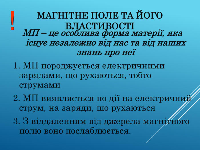 МАГНІТНЕ ПОЛЕ ТА ЙОГО ВЛАСТИВОСТІ МП – це особлива форма матерії, яка існує незалежно від нас та від наших знань про неї 1. МП породжується електричними зарядами, що рухаються, тобто струмами 2. МП виявляється по дії на електричний струм, на заряди, що рухаються 3. З віддаленням від джерела магнітного полю воно послаблюється.
