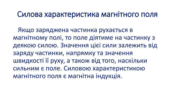 Силова характеристика магнітного поля Якщо заряджена частинка рухається в магнітному полі, то поле діятиме на частинку з деякою силою. Значення цієi сили залежить від заряду частинки, напрямку та значення швидкості її руху, а також від того, наскільки сильним є поле. Силовою характеристикою магнітного поля є магнітна індукція.