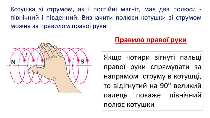 Котушка зі струмом, як і постійні магніт, має два полюси - північний і південний. Визначити полюси котушки зі струмом можна за правилом правої руки. Правило правої руки. Якщо чотири зігнуті пальці правої руки спрямувати за напрямом струму в котушці, то відігнутий на 90 великий палець покаже північний полюс котушки