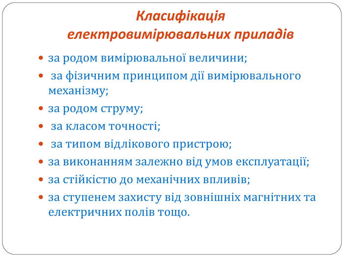 Класифікація електровимірювальних приладів за родом вимірювальної величини; за фізичним принципом дії вимірювального механізму; за родом струму; за класом точності; за типом відлікового пристрою; за виконанням залежно від умов експлуатації; за стійкістю до механічних впливів; за ступенем захисту від зовнішніх магнітних та електричних полів тощо.