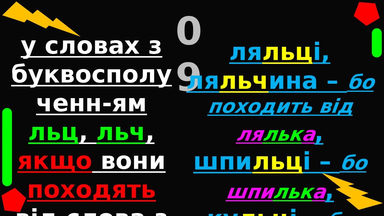 у словах з буквосполученн-ям льц, льч, якщо вони походять від слова з льк: 09 ляльці, ляльчина – бо походить від лялька, шпильці – бо шпилька, куль...