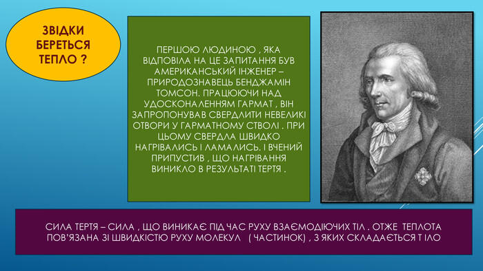 ЗВІДКИ БЕРЕТЬСЯ ТЕПЛО ?ПЕРШОЮ ЛЮДИНОЮ , ЯКА ВІДПОВІЛА НА ЦЕ ЗАПИТАННЯ БУВ АМЕРИКАНСЬКИЙ ІНЖЕНЕР – ПРИРОДОЗНАВЕЦЬ БЕНДЖАМІН ТОМСОН. ПРАЦЮЮЧИ НАД УДОСКОНАЛЕННЯМ ГАРМАТ , ВІН ЗАПРОПОНУВАВ СВЕРДЛИТИ НЕВЕЛИКІ ОТВОРИ У ГАРМАТНОМУ СТВОЛІ . ПРИ ЦЬОМУ СВЕРДЛА ШВИДКО НАГРІВАЛИСЬ І ЛАМАЛИСЬ. І ВЧЕНИЙ ПРИПУСТИВ , ЩО НАГРІВАННЯ ВИНИКЛО В РЕЗУЛЬТАТІ ТЕРТЯ . СИЛА ТЕРТЯ – СИЛА , ЩО ВИНИКАЄ ПІД ЧАС РУХУ ВЗАЄМОДІЮЧИХ ТІЛ . ОТЖЕ ТЕПЛОТА ПОВ’ЯЗАНА ЗІ ШВИДКІСТЮ РУХУ МОЛЕКУЛ ( ЧАСТИНОК) , З ЯКИХ СКЛАДАЄТЬСЯ Т ІЛО