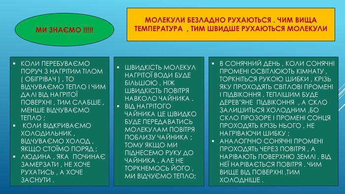 МИ ЗНАЄМО !!!!!КОЛИ ПЕРЕБУВАЄМО ПОРУЧ З НАГРІТИМ ТІЛОМ ( ОБІГРІВАЧ ) , ТО ВІДЧУВАЄМО ТЕПЛО І ЧИМ ДАЛІ ВІД НАГРІТОЇ ПОВЕРХНІ , ТИМ СЛАБШЕ , МЕНШЕ ВІДЧУВАЄМО ТЕПЛО ; КОЛИ ВІДКРИВАЄМО ХОЛОДИЛЬНИК , ВІДЧУВАЄМО ХОЛОД , ЯКЩО СТОЇМО ПОРЯД ; ЛЮДИНА , ЯКА ПОЧИНАЄ ЗАМЕРЗАТИ , НЕ ХОЧЕ РУХАТИСЬ , А ХОЧЕ ЗАСНУТИ . МОЛЕКУЛИ БЕЗЛАДНО РУХАЮТЬСЯ . ЧИМ ВИЩА ТЕМПЕРАТУРА , ТИМ ШВИДШЕ РУХАЮТЬСЯ МОЛЕКУЛИ ШВИДКІСТЬ МОЛЕКУЛ НАГРІТОЇ ВОДИ БУДЕ БІЛЬШОЮ , НІЖ ШВИДКІСТЬ ПОВІТРЯ НАВКОЛО ЧАЙНИКА . ВІД НАГРІТОГО ЧАЙНИКА ЦЕ ШВИДКО БУДЕ ПЕРЕДАВАТИСЬ МОЛЕКУЛАМ ПОВІТРЯ ПОБЛИЗУ ЧАЙНИКА ; ТОМУ ЯКЩО МИ ПІДНЕСЕМО РУКУ ДО ЧАЙНИКА , АЛЕ НЕ ТОРКНЕМОСЬ ЙОГО , МИ ВІДЧУЄМО ТЕПЛО; В СОНЯЧНИЙ ДЕНЬ , КОЛИ СОНЯЧНІ ПРОМЕНІ ОСВІТЛЮЮТЬ КІМНАТУ , ТОРКНІТЬСЯ РУКОЮ ШИБКИ , КРІЗЬ ЯКУ ПРОХОДЯТЬ СВІТЛОВІ ПРОМЕНІ І ПІДВІКОННЯ . ТЕПЛІШИМ БУДЕ ДЕРЕВ’ЯНЕ ПІДВІКОННЯ , А СКЛО ЗАЛИШИТЬСЯ ХОЛОДНИМ ,БО СКЛО ПРОЗОРЕ І ПРОМЕНІ СОНЦЯ ПРОХОДЯТЬ КРІЗЬ НЬОГО , НЕ НАГРІВАЮЧИ ШИБКУ ; АНАЛОГІЧНО СОНЯЧНІ ПРОМЕНІ ПРОХОДЯТЬ ЧЕРЕЗ ПОВІТРЯ , А НАРІВАЮТЬ ПОВЕРХНЮ ЗЕМЛІ . ВІД НЕЇ НАРІВАЄТЬСЯ ПОВІТРЯ . ЧИМ ВИЩЕ ВІД ПОВЕРХНІ ,ТИМ ХОЛОДНІШЕ .