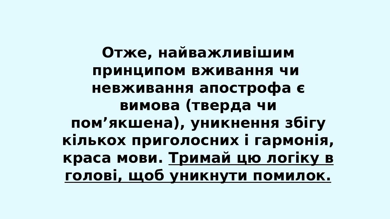 Отже, найважливішим принципом вживання чи невживання апострофа є вимова (тверда чи пом’якшена), уникнення збігу кількох приголосних і гармонія, кра...