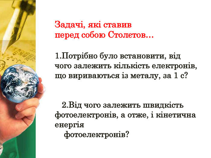 Задачі, які ставив перед собою Столєтов…1. Потрібно було встановити, від чого залежить кількість електронів, що вириваються із металу, за 1 с? 2. Від чого залежить швидкість фотоелектронів, а отже, і кінетична енергія фотоелектронів?
