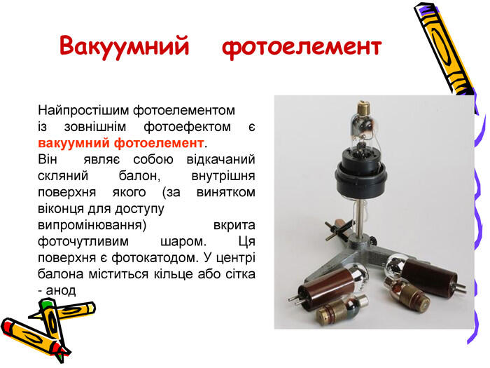 Вакуумний фотоелемент. Найпростішим фотоелементоміз зовнішнім фотоефектом є вакуумний фотоелемент. Він являє собою відкачаний скляний балон, внутрішня поверхня якого (за винятком віконця для доступу випромінювання) вкрита фоточутливим шаром. Ця поверхня є фотокатодом. У центрі балона міститься кільце або сітка - анод
