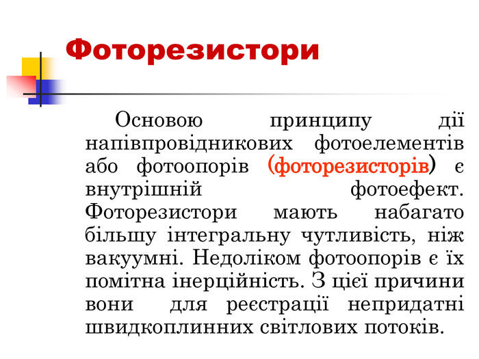 Фоторезистори Основою принципу дії напівпровідникових фотоелементів або фотоопорів (фоторезисторів) є внутрішній фотоефект. Фоторезистори мають набагато більшу інтегральну чутливість, ніж вакуумні. Недоліком фотоопорів є їх помітна інерційність. З цієї причини вони для реєстрації непридатні швидкоплинних світлових потоків.