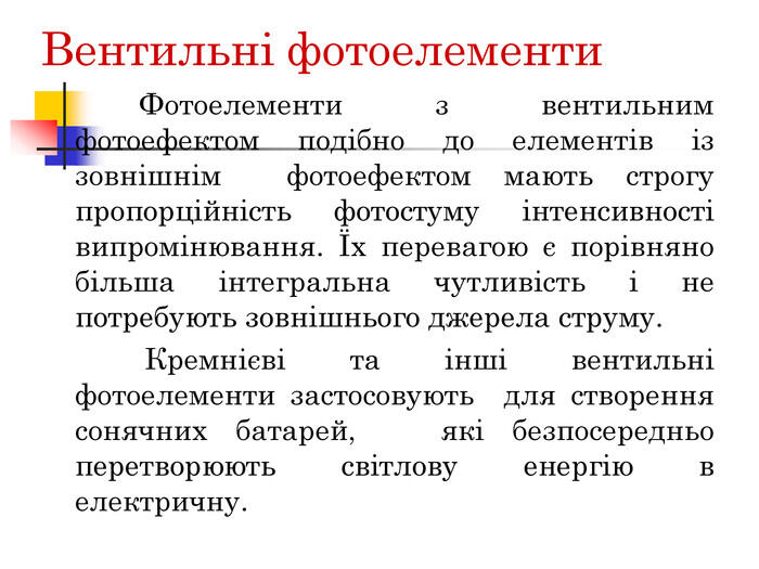 Вентильні фотоелементи Фотоелементи з вентильним фотоефектом подібно до елементів із зовнішнім фотоефектом мають строгу пропорційність фотостуму інтенсивності випромінювання. Їх перевагою є порівняно більша інтегральна чутливість і не потребують зовнішнього джерела струму. Кремнієві та інші вентильні фотоелементи застосовують для створення сонячних батарей, які безпосередньо перетворюють світлову енергію в електричну.