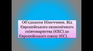 Об’єднання Німеччини. Від Європейського економічного співтовариства (ЄЕС) до Європейського союзу (ЄС).