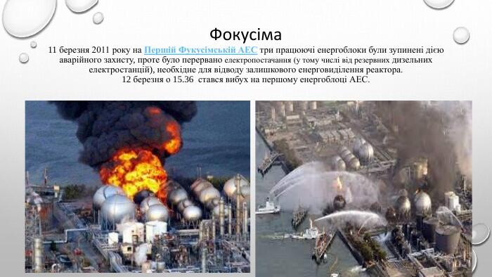 Фокусіма 11 березня 2011 року на Першій Фукусімській АЕС три працюючі енергоблоки були зупинені дією аварійного захисту, проте було перервано електропостачання (у тому числі від резервних дизельних електростанцій), необхідне для відводу залишкового енерговиділення реактора.12 березня о 15.36 стався вибух на першому енергоблоці АЕС.