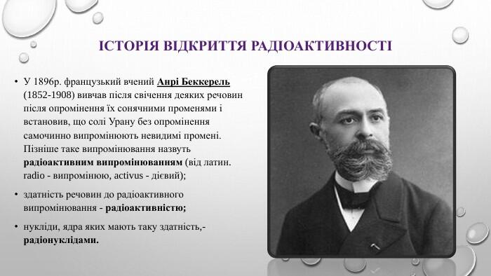 Історія відкриття радіоактивностіУ 1896р. французький вчений Анрі Беккерель (1852-1908) вивчав після свічення деяких речовин після опромінення їх сонячними променями і встановив, що солі Урану без опромінення самочинно випромінюють невидимі промені. Пізніше таке випромінювання назвуть радіоактивним випромінюванням (від латин. radio - випромінюю, activus - дієвий); здатність речовин до радіоактивного випромінювання - радіоактивністю; нукліди, ядра яких мають таку здатність,- радіонуклідами.