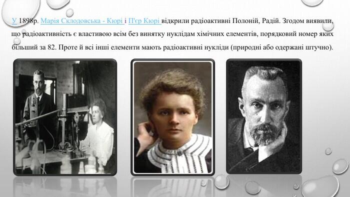 У 1898р. Марія Склодовська - Кюрі і П'єр Кюрі відкрили радіоактивні Полоній, Радій. Згодом виявили, що радіоактивність є властивою всім без винятку нуклідам хімічних елементів, порядковий номер яких більший за 82. Проте й всі інші елементи мають радіоактивні нукліди (природні або одержані штучно).