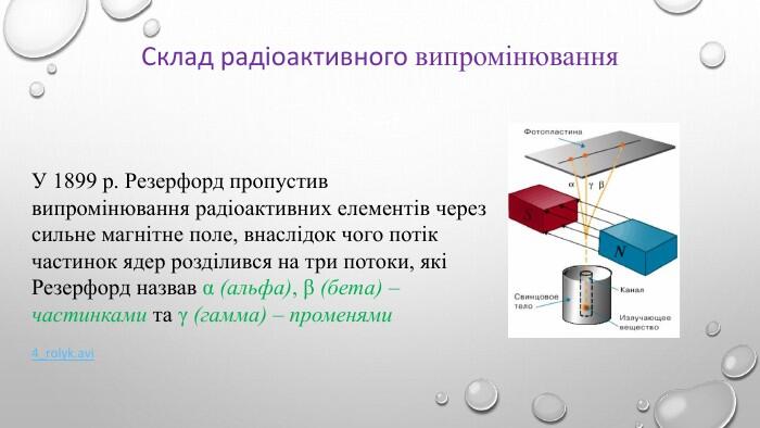 Склад радіоактивного випромінювання. У 1899 р. Резерфорд пропустив випромінювання радіоактивних елементів через сильне магнітне поле, внаслідок чого потік частинок ядер розділився на три потоки, які Резерфорд назвав α (альфа), β (бета) – частинками та γ (гамма) – променями4_rolyk.avi