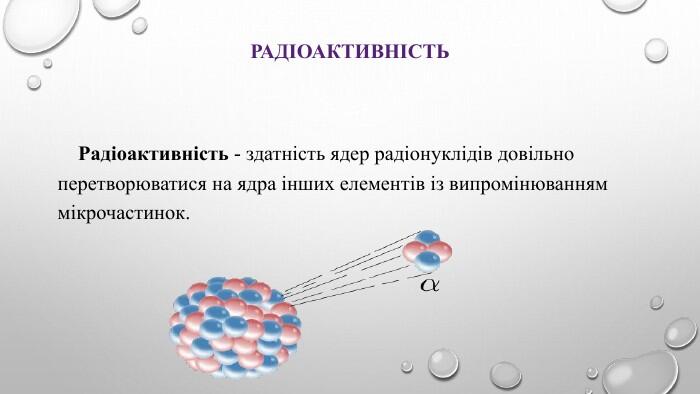 Радіоактивність Радіоактивність - здатність ядер радіонуклідів довільно перетворюватися на ядра інших елементів із випромінюванням мікрочастинок.