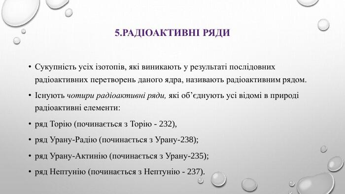 5. Радіоактивні ряди. Сукупність усіх ізотопів, які виникають у результаті послідовних радіоактивних перетворень даного ядра, називають радіоактивним рядом.Існують чотири радіоактивні ряди, які об’єднують усі відомі в природі радіоактивні елементи: ряд Торію (починається з Торію - 232), ряд Урану-Радію (починається з Урану-238); ряд Урану-Актинію (починається з Урану-235); ряд Нептунію (починається з Нептунію - 237).