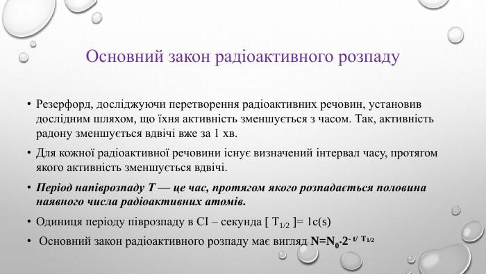 основний закон радіоактивного розпаду. Резерфорд, досліджуючи перетворення радіоактивних речо­вин, установив дослідним шляхом, що їхня активність зменшуєть­ся з часом. Так, активність радону зменшується вдвічі вже за 1 хв. Для кожної радіоактивної речовини існує визначений інтервал часу, протягом якого активність зменшується вдвічі. Період напіврозпаду Т — це час, протягом якого розпадається половина наявного числа радіоактивних атомів. Одиниця періоду піврозпаду в СІ – секунда  Т1/2 = 1с(s) Основний закон радіоактивного розпаду має вигляд N=N02- t/ Т1/2