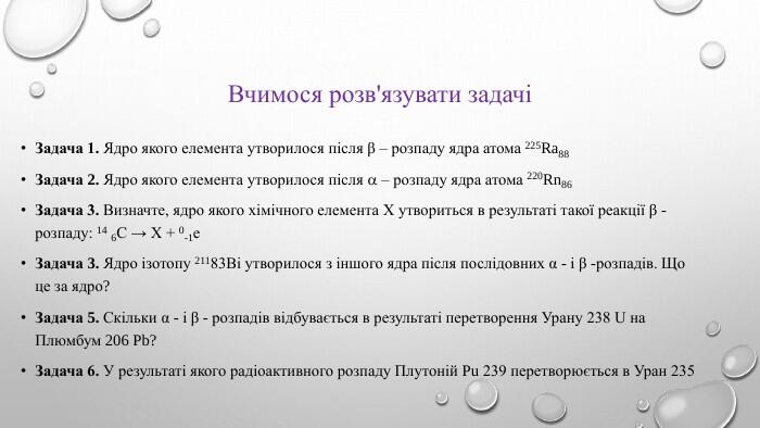 Вчимося розв'язувати задачі Задача 1. Ядро якого елемента утворилося після β – розпаду ядра атома 225 Ra88 Задача 2. Ядро якого елемента утворилося після  – розпаду ядра атома 220 Rn86 Задача 3. Визначте, ядро якого хімічного елемента X утвориться в результаті такої реакції β - розпаду: 14 6 С → Х + 0-1е. Задача 3. Ядро ізотопу 21183 Bi утворилося з іншого ядра після послідовних α - і β -розпадів. Що це за ядро?Задача 5. Скільки α - і β - розпадів відбувається в результаті перетворення Урану 238 U на Плюмбум 206 Pb? Задача 6. У результаті якого радіоактивного розпаду Плутоній Pu 239 перетворюється в Уран 235