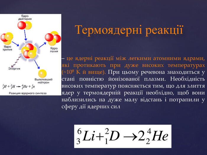 Термоядерні реакції– це ядерні реакції між легкими атомними ядрами, які протикають при дуже високих температурах (~108 К й вище). При цьому речевона знаходиться у стані повністю йонізованої плазми. Необхідність високих температур поясняється тим, що для злиття ядер у термоядерній реакції необхідно, щоб вони наблизились на дуже малу відстань і потрапили у сферу дії ядерних сил