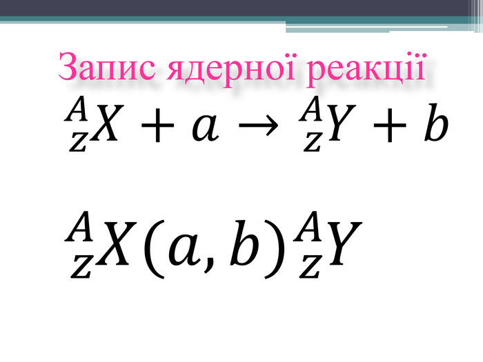 Запис ядерної реакції𝑧𝐴𝑋+𝑎→𝑧𝐴𝑌+𝑏 𝑧𝐴𝑋(𝑎,𝑏)𝑧𝐴𝑌 