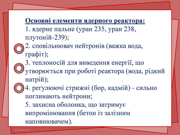 Основні елементи ядерного реактора:1. ядерне пальне (уран 235, уран 238, плутоній-239);2. сповільнювач нейтронів (важка вода, графіт);3. теплоносій для виведення енергії, що утворюється при роботі реактора (вода, рідкий натрій);4. регулюючі стрижні (бор, кадмій) - сильно поглинають нейтрони;5. захисна оболонка, що затримує випромінювання (бетон із залізним наповнювачем).