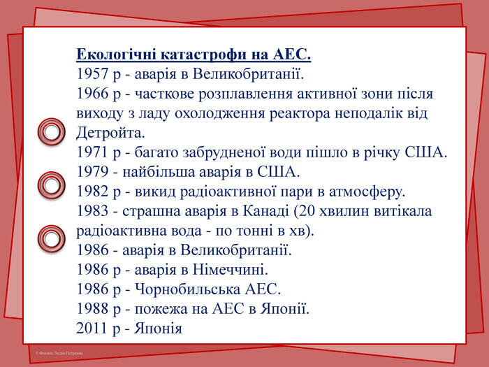 Екологічні катастрофи на АЕС.1957 р - аварія в Великобританії.1966 р - часткове розплавлення активної зони після виходу з ладу охолодження реактора неподалік від Детройта.1971 р - багато забрудненої води пішло в річку США.1979 - найбільша аварія в США.1982 р - викид радіоактивної пари в атмосферу.1983 - страшна аварія в Канаді (20 хвилин витікала радіоактивна вода - по тонні в хв).1986 - аварія в Великобританії.1986 р - аварія в Німеччині.1986 р - Чорнобильська АЕС.1988 р - пожежа на АЕС в Японії.2011 р - Японія