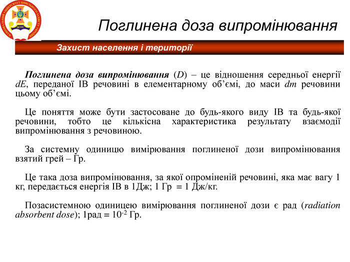 Захист населення і території Поглинена доза випромінювання Поглинена доза випромінювання (D) – це відношення середньої енергії dЕ, переданої ІВ речовині в елементарному об’ємі, до маси dm речовини цьому об’ємі. Це поняття може бути застосоване до будь-якого виду ІВ та будь-якої речовини, тобто це кількісна характеристика результату взаємодії випромінювання з речовиною. За системну одиницю вимірювання поглиненої дози випромінювання взятий грей – Гр. Це така доза випромінювання, за якої опроміненій речовині, яка має вагу 1 кг, передається енергія ІВ в 1Дж; 1 Гр = 1 Дж/кг. Позасистемною одиницею вимірювання поглиненої дози є рад (radiation absorbent dose); 1рад = 10-2 Гр.