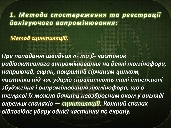 Метод сцинтиляцій.1. Методи спостереження та реєстрації йонізуючого випромінювання: При попаданні швидких α- та β- частинок радіоактивного випромінювання на деякі люмінофори, наприклад, екран, покритий сірчаним цинком, частинки під час ударів спричиняють такі інтенсивні збудження і випромінювання люмінофора, що в темряві їх можна бачити неозброєним оком у вигляді окремих спалахів — сцинтиляцій. Кожний спалах відповідає удару однієї частинки по екрану.