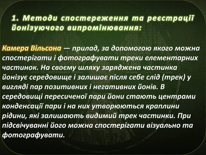 1. Методи спостереження та реєстрації йонізуючого випромінювання: Камера Вільсона — прилад, за допомогою якого можна спостерігати і фотографувати треки елементарних частинок. На своєму шляху заряджена частинка йонізує середовище і залишає після себе слід (трек) у вигляді пар позитивних і негативних йонів. В середовищі пересиченої пари йони стають центрами конденсації пари і на них утворюються краплини рідини, які залишають видимий трек частинки. При підсвічуванні його можна спостерігати візуально та фотографувати.