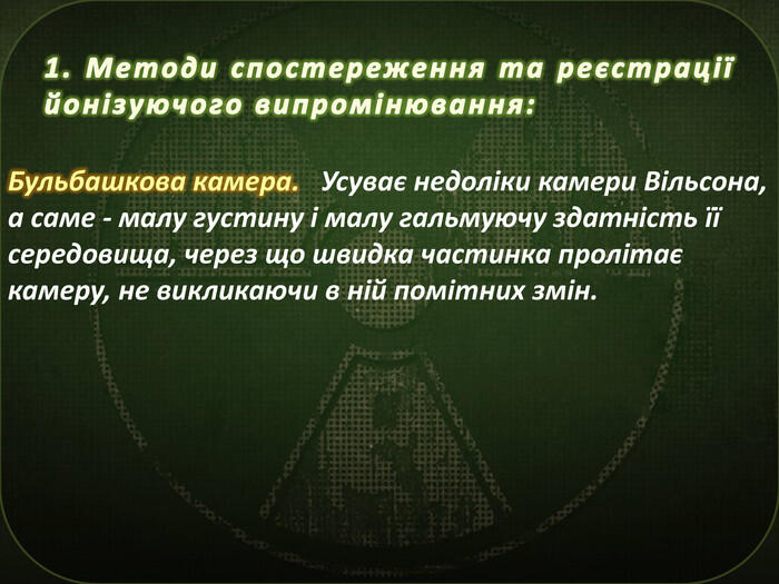 1. Методи спостереження та реєстрації йонізуючого випромінювання: Бульбашкова камера. Усуває недоліки камери Вільсона, а саме - малу густину і малу гальмуючу здатність її середовища, через що швидка частинка пролітає камеру, не викликаючи в ній помітних змін.