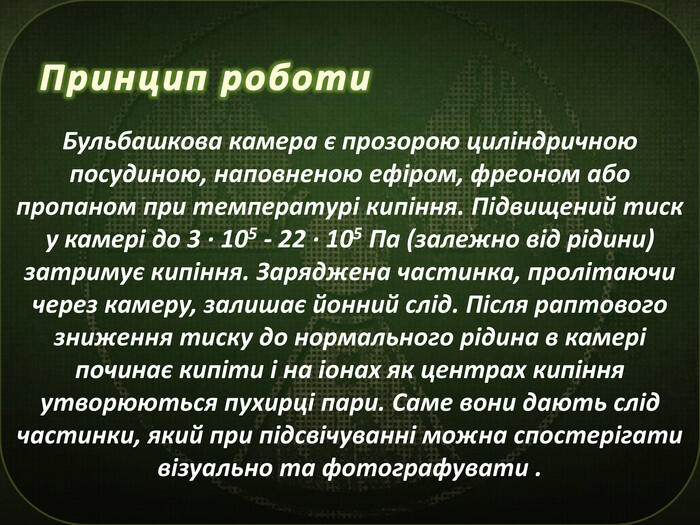 Принцип роботи. Бульбашкова камера є прозорою циліндричною посудиною, наповненою ефіром, фреоном або пропаном при температурі кипіння. Підвищений тиск у камері до 3 · 105 - 22 · 105 Па (залежно від рідини) затримує кипіння. Заряджена частинка, пролітаючи через камеру, залишає йонний слід. Після раптового зниження тиску до нормального рідина в камері починає кипіти і на іонах як центрах кипіння утворюються пухирці пари. Саме вони дають слід частинки, який при підсвічуванні можна спостерігати візуально та фотографувати .