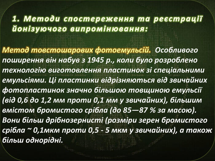 1. Методи спостереження та реєстрації йонізуючого випромінювання: Метод товстошарових фотоемульсій. Особливого поширення він набув з 1945 p., коли було розроблено технологію виготовлення пластинок зі спеціальними емульсіями. Ці пластинки відрізняються від звичайних фотопластинок значно більшою товщиною емульсії (від 0,6 до 1,2 мм проти 0,1 мм у звичайних), більшим вмістом бромистого срібла (до 85—87 % за масою). Вони більш дрібнозернисті (розміри зерен бромистого срібла ~ 0,1мкм проти 0,5 - 5 мкм у звичайних), а також більш однорідні.
