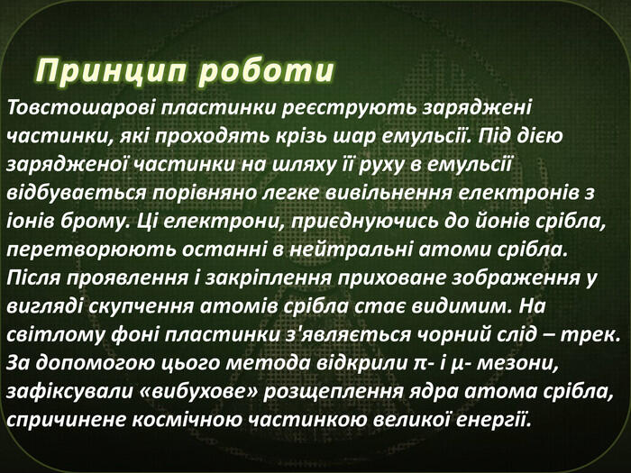 Принцип роботи. Товстошарові пластинки реєструють заряджені частинки, які проходять крізь шар емульсії. Під дією зарядженої частинки на шляху її руху в емульсії відбувається порівняно легке вивільнення електронів з іонів брому. Ці електрони, приєднуючись до йонів срібла, перетворюють останні в нейтральні атоми срібла. Після проявлення і закріплення приховане зображення у вигляді скупчення атомів срібла стає видимим. На світлому фоні пластинки з'являється чорний слід – трек. За допомогою цього метода відкрили π- і µ- мезони, зафіксували «вибухове» розщеплення ядра атома срібла, спричинене космічною частинкою великої енергії.