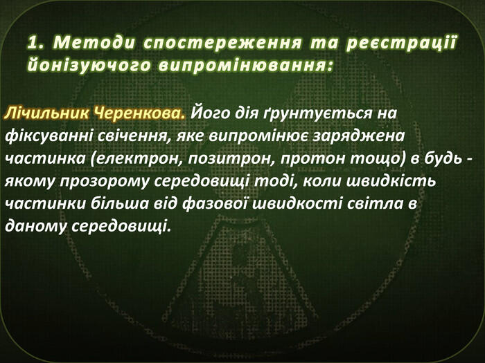 1. Методи спостереження та реєстрації йонізуючого випромінювання: Лічильник Черенкова. Його дія ґрунтується на фіксуванні свічення, яке випромінює заряджена частинка (електрон, позитрон, протон тощо) в будь - якому прозорому середовищі тоді, коли швидкість частинки більша від фазової швидкості світла в даному середовищі.