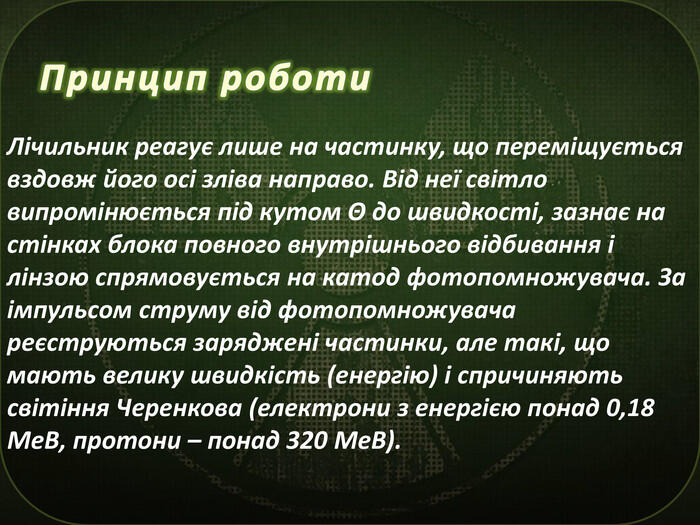 Принцип роботи. Лічильник реагує лише на частинку, що переміщується вздовж його осі зліва направо. Від неї світло випромінюється під кутом Θ до швидкості, зазнає на стінках блока повного внутрішнього відбивання і лінзою спрямовується на катод фотопомножувача. За імпульсом струму від фотопомножувача реєструються заряджені частинки, але такі, що мають велику швидкість (енергію) і спричиняють світіння Черенкова (електрони з енергією понад 0,18 Ме. В, протони – понад 320 Ме. В).