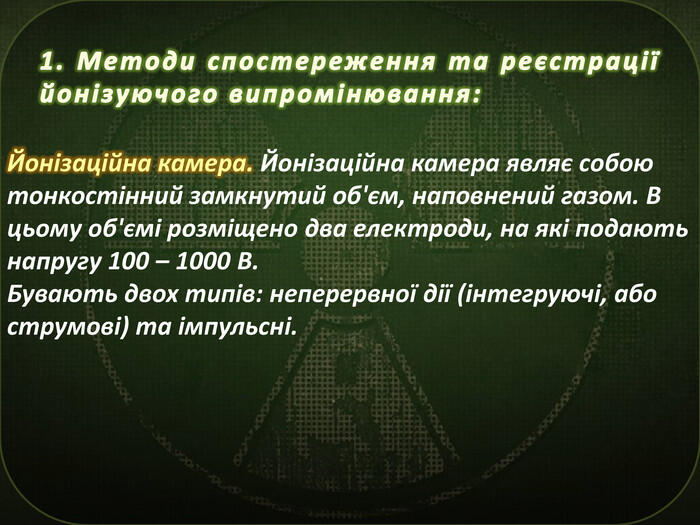 1. Методи спостереження та реєстрації йонізуючого випромінювання: Йонізаційна камера. Йонізаційна камера являє собою тонкостінний замкнутий об'єм, наповнений газом. В цьому об'ємі розміщено два електроди, на які подають напругу 100 – 1000 В. Бувають двох типів: неперервної дії (інтегруючі, або струмові) та імпульсні.