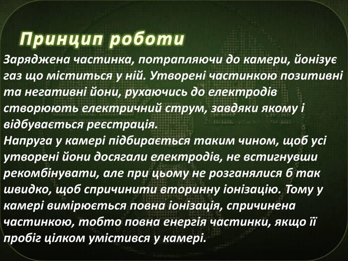 Принцип роботи. Заряджена частинка, потрапляючи до камери, йонізує газ що міститься у ній. Утворені частинкою позитивні та негативні йони, рухаючись до електродів створюють електричний струм, завдяки якому і відбувається реєстрація. Напруга у камері підбирається таким чином, щоб усі утворені йони досягали електродів, не встигнувши рекомбінувати, але при цьому не розганялися б так швидко, щоб спричинити вторинну іонізацію. Тому у камері вимірюється повна іонізація, спричинена частинкою, тобто повна енергія частинки, якщо її пробіг цілком умістився у камері.