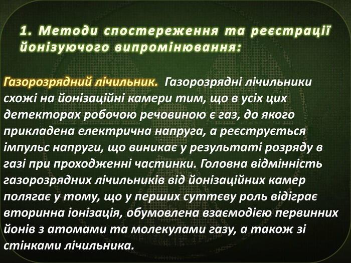 1. Методи спостереження та реєстрації йонізуючого випромінювання: Газорозрядний лічильник. Газорозрядні лічильники схожі на йонізаційні камери тим, що в усіх цих детекторах робочою речовиною є газ, до якого прикладена електрична напруга, а реєструється імпульс напруги, що виникає у результаті розряду в газі при проходженні частинки. Головна відмінність газорозрядних лічильників від йонізаційних камер полягає у тому, що у перших суттєву роль відіграє вторинна іонізація, обумовлена взаємодією первинних йонів з атомами та молекулами газу, а також зі стінками лічильника.