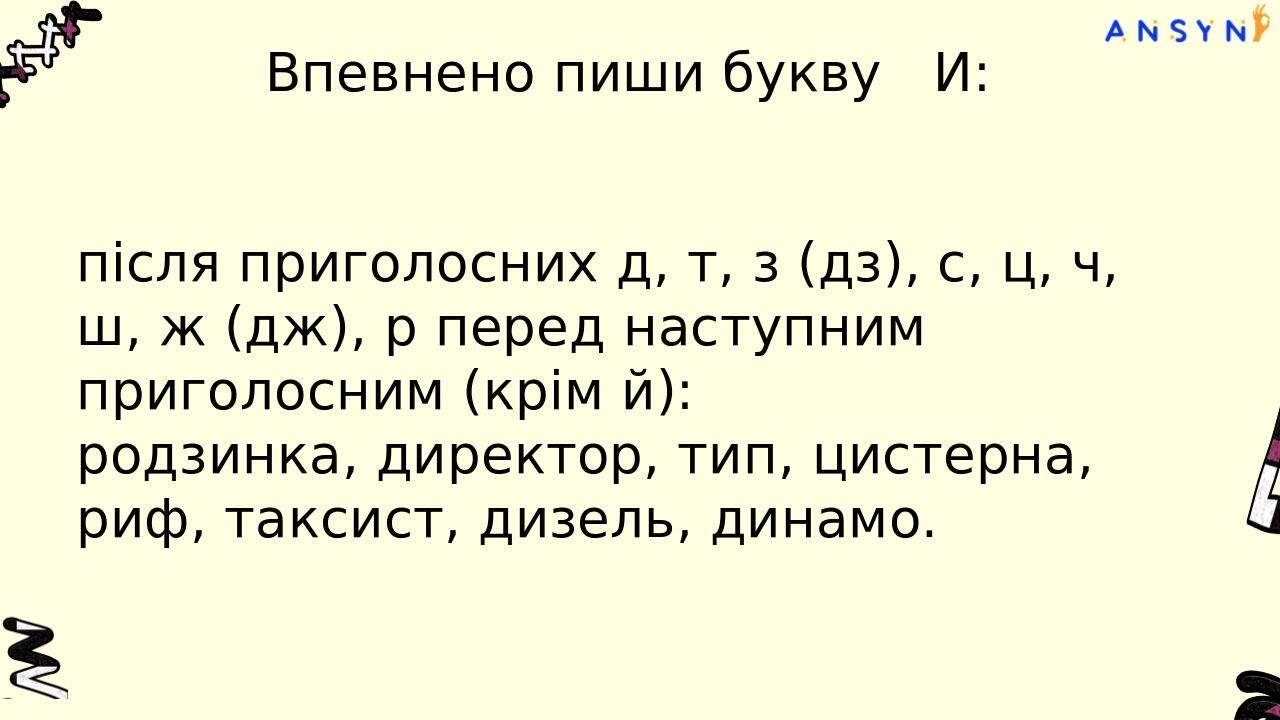 Впевнено пиши букву И: після приголосних д, т, з (дз), с, ц, ч, ш, ж (дж), р перед наступним приголосним (крім й): родзинка, директор, тип, цистерн...