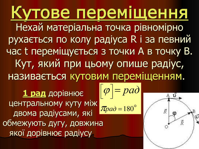 Нехай матеріальна точка рівномірно рухається по колу радіуса R і за певний час t переміщується з точки А в точку В. Кут, який при цьому опише радіус, називається кутовим переміщенням. 1 рад дорівнює центральному куту між двома радіусами, які обмежують дугу, довжина якої дорівнює радіусу Кутове переміщення