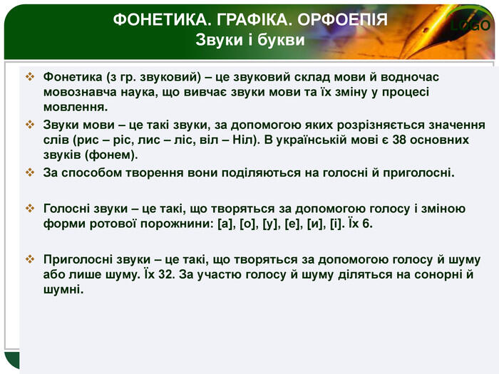 Фонетика (з гр. звуковий) – це звуковий склад мови й водночас мовознавча наука, що вивчає звуки мови та їх зміну у процесі мовлення. Звуки мови – це такі звуки, за допомогою яких розрізняється значення слів (рис – ріс, лис – ліс, віл – Ніл). В українській мові є 38 основних звуків (фонем). За способом творення вони поділяються на голосні й приголосні. Голосні звуки – це такі, що творяться за допомогою голосу і зміною форми ротової порожнини: [а], [о], [у], [е], [и], [і]. Їх 6. Приголосні звуки – це такі, що творяться за допомогою голосу й шуму або лише шуму. Їх 32. За участю голосу й шуму діляться на сонорні й шумні. ФОНЕТИКА. ГРАФІКА. ОРФОЕПІЯЗвуки і букви 