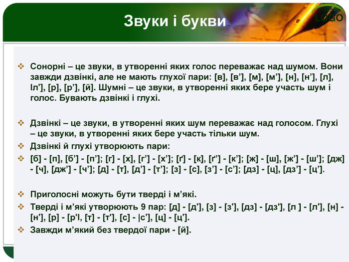 Сонорні – це звуки, в утворенні яких голос переважає над шумом. Вони завжди дзвінкі, але не мають глухої пари: [в], [в’], [м], [м’], [н], [н’], [л], Іл'], [р], [р’], [й]. Шумні – це звуки, в утворенні яких бере участь шум і голос. Бувають дзвінкі і глухі. Дзвінкі – це звуки, в утворенні яких шум переважає над голосом. Глухі – це звуки, в утворенні яких бере участь тільки шум. Дзвінкі й глухі утворюють пари: [б] - [п], [б’] - [п’]; [г] - [х], [г’] - [х’]; [ґ] - [к], [ґ’] - [к’]; [ж] - [ш], [ж’] - [ш’]; [дж] - [ч], [дж’] - [ч’]; [д] - [т], [д’] - [т’]; [з] - [с], [з’] - [с’]; [дз] - [ц], [дз’] - [ц’]. Приголосні можуть бути тверді і м’які. Тверді і м’які утворюють 9 пар: [д] - [д'], [з] - [з'], [дз] - [дз'], [л ] - [л'], [н] - [н'], [р] - [р'І, [т] - [т'], [с] - |с'], [ц] - [ц']. Завжди м’який без твердої пари - [й]. Звуки і букви 